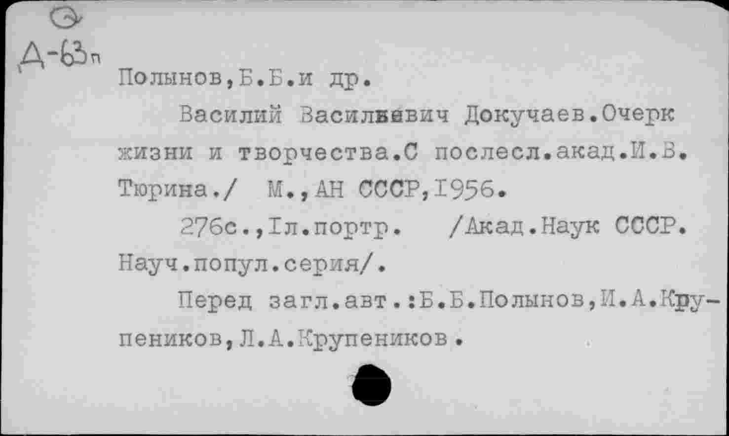 ﻿Полынов,Б.Б.и др.
Василий Василвивич Докучаев.Очерк жизни и творчества.С послесл.акад.И.В. Тюрина./ М.,АН СССР,1956.
276с.,1л.портр.	/Акад.Наук СССР.
Науч.попул.серия/.
Перед загл.авт.:Б.Б.Полынов,И.А.Кру пеников,Л.А.Крупеников•